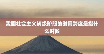 我国社会主义初级阶段的时间跨度是指什么时候