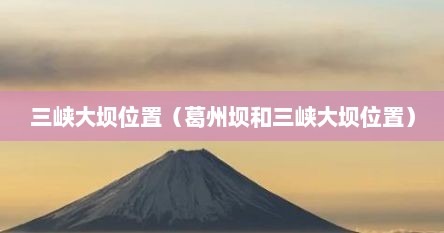 三峡大坝位置在湖北哪个位置（三峡大坝葛洲坝）