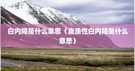 白内障是什么意思（皮质性白内障是什么意思）