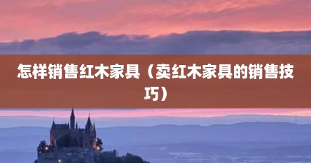 怎样销售红木家具（卖红木家具的销售技巧）