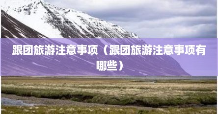 跟团旅游注意事项（跟团旅游注意事项有哪些）