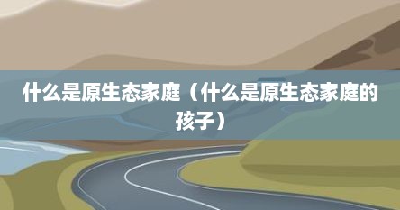 什么是原生态家庭（什么是原生态家庭的孩子）
