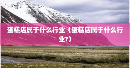 蛋糕店属于什么行业（蛋糕店属于什么行业?）
