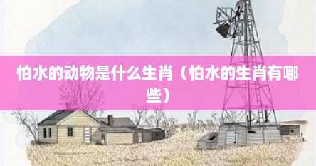 怕水的动物是什么生肖（怕水的生肖有哪些）