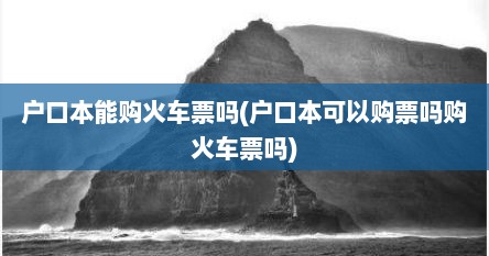 户口本能购火车票吗(户口本可以购票吗购火车票吗)
