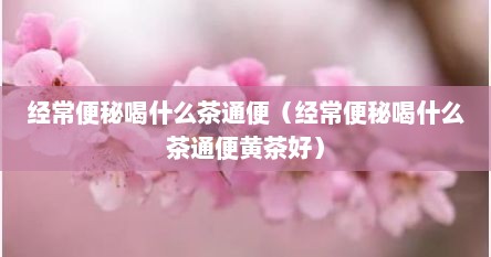 经常便秘喝什么茶通便（经常便秘喝什么茶通便黄茶好）