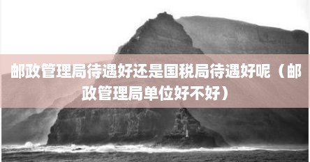 邮政管理局待遇好还是国税局待遇好呢（邮政管理局单位好不好）