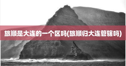 旅顺是大连的一个区吗(旅顺归大连管辖吗)
