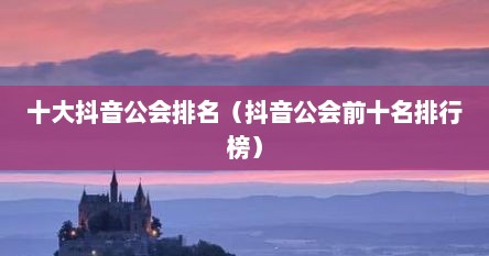 十大抖音公会排名（抖音公会前十名排行榜）