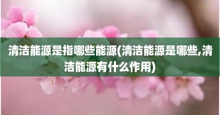 清洁能源是指哪些能源(清洁能源是哪些,清洁能源有什么作用)