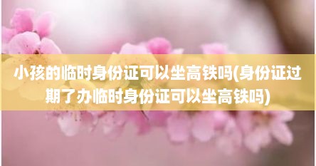 小孩的临时身份证可以坐高铁吗(身份证过期了办临时身份证可以坐高铁吗)