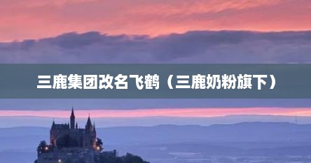 三鹿集团改名飞鹤（三鹿奶粉旗下）