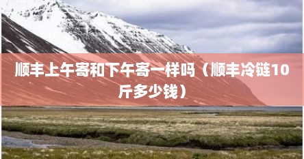 顺丰上午寄和下午寄一样吗（顺丰冷链10斤多少钱）