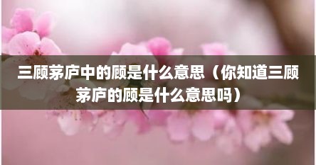 三顾茅庐中的顾是什么意思（你知道三顾茅庐的顾是什么意思吗）