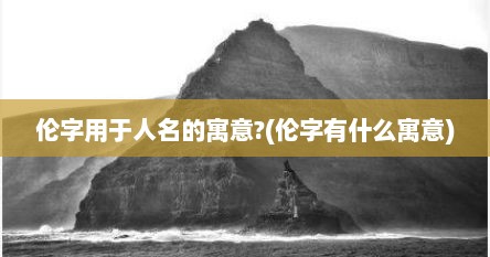伦字用于人名的寓意?(伦字有什么寓意)