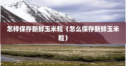 怎样保存新鲜玉米粒（怎么保存新鲜玉米粒）