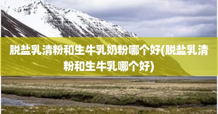 脱盐乳清粉和生牛乳奶粉哪个好(脱盐乳清粉和生牛乳哪个好)