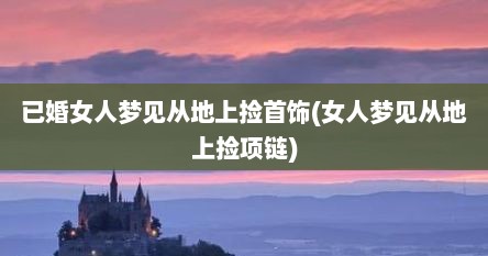 已婚女人梦见从地上捡首饰(女人梦见从地上捡项链)