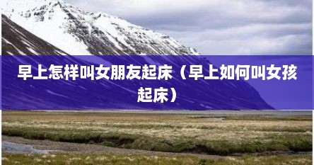 早上怎样叫女朋友起床（早上如何叫女孩起床）