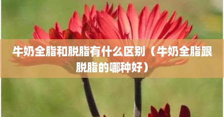 牛奶全脂和脱脂有什么区别（牛奶全脂跟脱脂的哪种好）