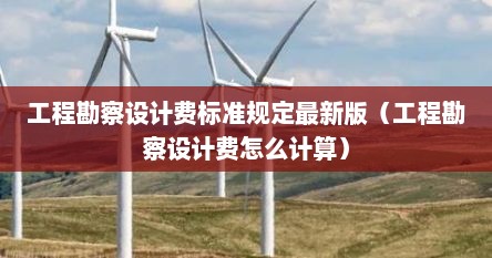 工程勘察设计费标准规定最新版（工程勘察设计费怎么计算）