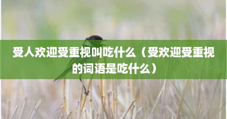 受人欢迎受重视叫吃什么（受欢迎受重视的词语是吃什么）
