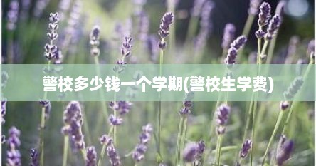 警校多少钱一个学期(警校生学费)