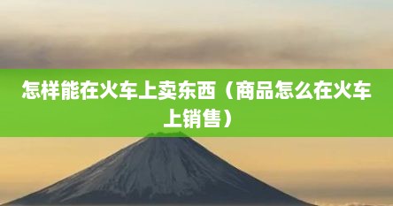 怎样能在火车上卖东西（商品怎么在火车上销售）