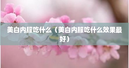 美白内服吃什么（美白内服吃什么效果最好）