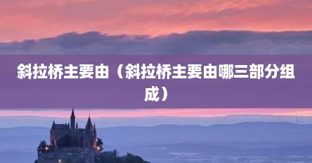 斜拉桥主要由（斜拉桥主要由哪三部分组成）