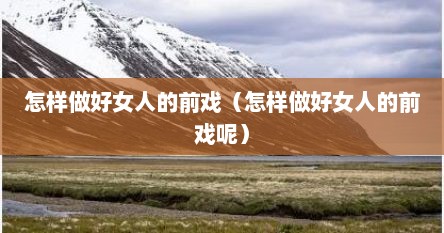 怎样做好女人的前戏(怎样做好女人的前戏呢)