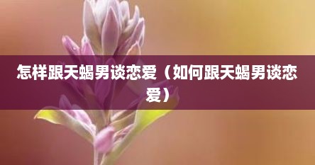 怎样跟天蝎男谈恋爱（如何跟天蝎男谈恋爱）