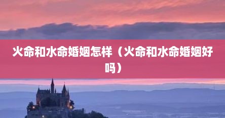 火命和水命婚姻怎样（火命和水命婚姻好吗）