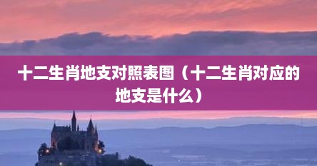 十二生肖地支对照表图（十二生肖对应的地支是什么）