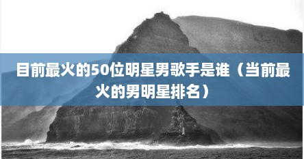 目前最火的50位明星男歌手是谁（当前最火的男明星排名）