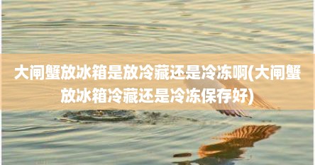 大闸蟹放冰箱是放冷藏还是冷冻啊(大闸蟹放冰箱冷藏还是冷冻保存好)