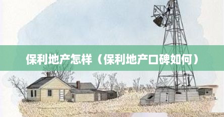保利地产怎样（保利地产口碑如何）