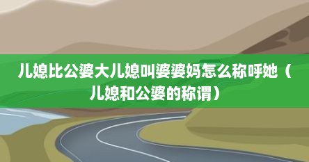儿媳比公婆大儿媳叫婆婆妈怎么称呼她（儿媳和公婆的称谓）