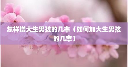 怎样增大生男孩的几率（如何加大生男孩的几率）