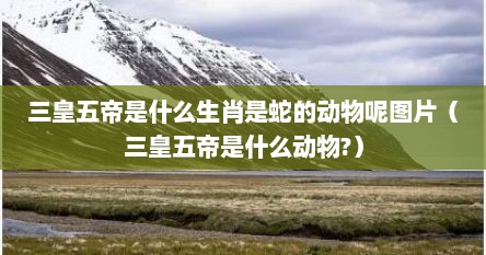 三皇五帝是什么生肖是蛇的动物呢图片(三皇五帝是什么动物?)