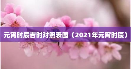 元宵时辰吉时对照表图（2021年元宵时辰）