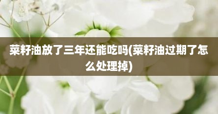 菜籽油放了三年还能吃吗(菜籽油过期了怎么处理掉)