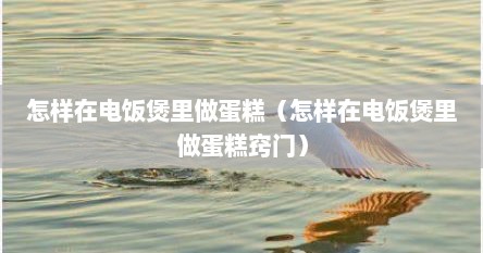 怎样在电饭煲里做蛋糕（怎样在电饭煲里做蛋糕窍门）