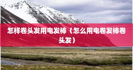 怎样卷头发用电发棒（怎么用电卷发棒卷头发）