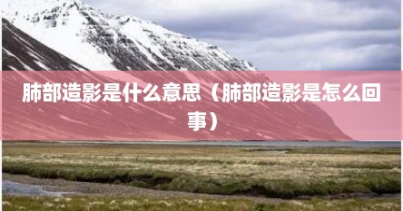 肺部造影是什么意思（肺部造影是怎么回事）
