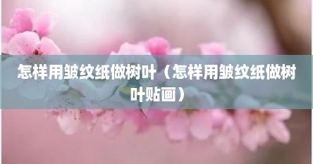 怎样用皱纹纸做树叶（怎样用皱纹纸做树叶贴画）
