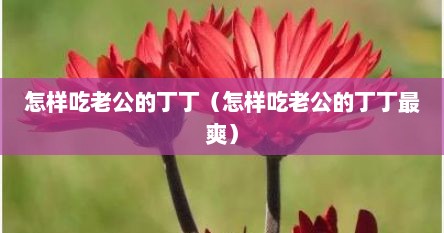 怎样吃老公的丁丁（怎样吃老公的丁丁最爽）
