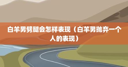 白羊男劈腿会怎样表现（白羊男抛弃一个人的表现）