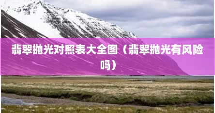 翡翠抛光对照表大全图（翡翠抛光有风险吗）