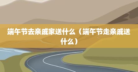 端午节去亲戚家送什么（端午节走亲戚送什么）